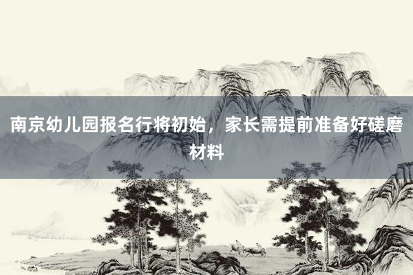 南京幼儿园报名行将初始，家长需提前准备好磋磨材料