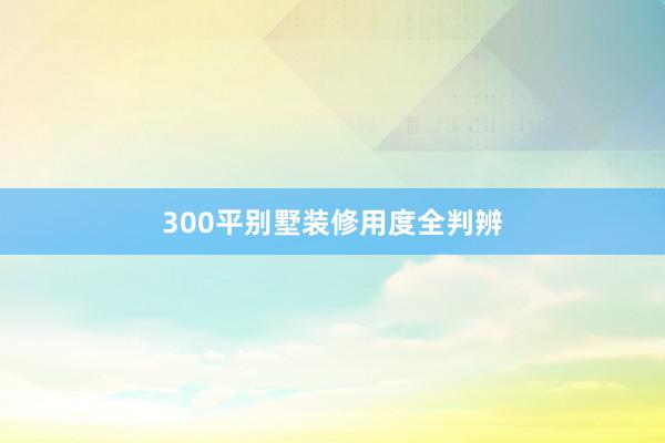 300平别墅装修用度全判辨