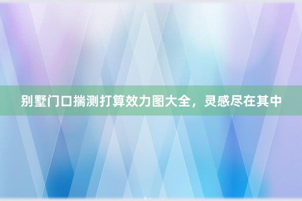 别墅门口揣测打算效力图大全，灵感尽在其中