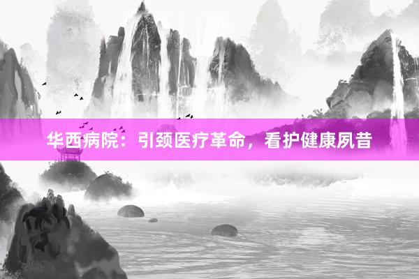 华西病院：引颈医疗革命，看护健康夙昔