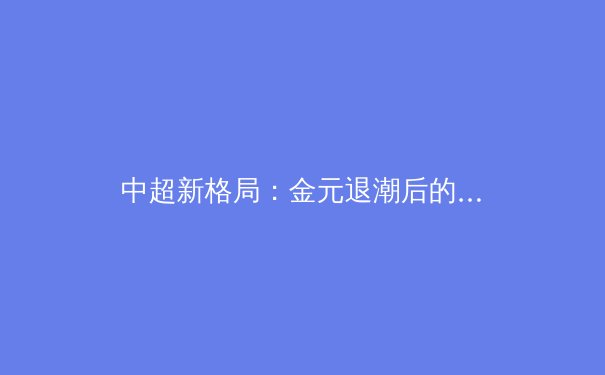 中超新格局：金元退潮后的技术流崛起与青训体系重构 - 3