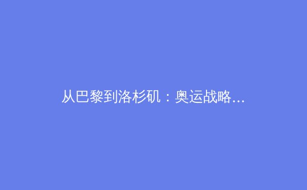 从巴黎到洛杉矶：奥运战略转型下的中国体育新格局 - 4