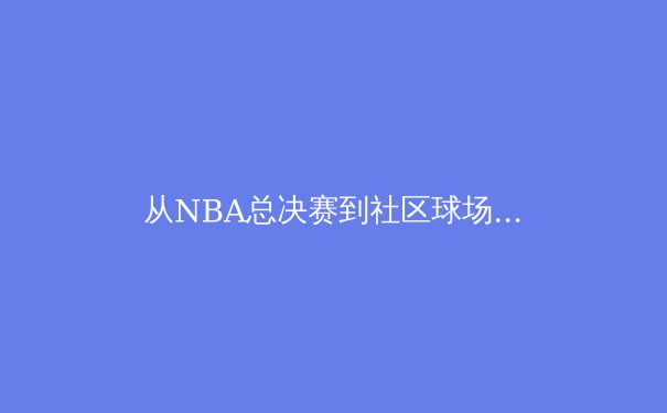 从NBA总决赛到社区球场：现代体育如何重塑城市精神与文化认同