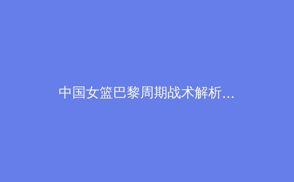 中国女篮巴黎周期战术解析：从亚洲杯夺冠看郑薇体系进化之路