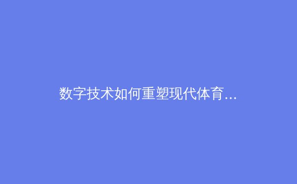 数字技术如何重塑现代体育观赛体验：从沉浸式转播到数据驱动决策 - 2