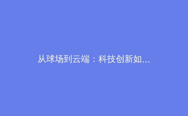 从球场到云端：科技创新如何重塑现代体育的观赛与参与模式 - 4