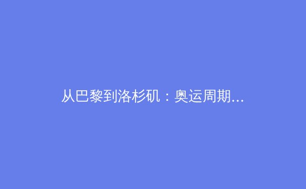 从巴黎到洛杉矶：奥运周期下的中国体育战略转型深度解析