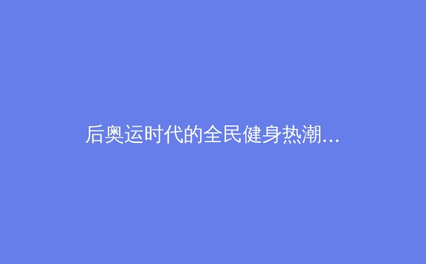 后奥运时代的全民健身热潮：从竞技体育到健康中国的战略转移 - 4