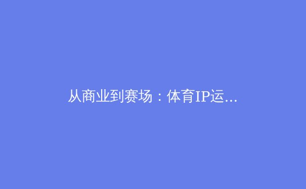 从商业到赛场：体育IP运营如何重塑中国职业联赛的未来 - 2