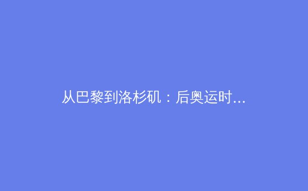 从巴黎到洛杉矶：后奥运时代中国体育产业的战略转型与机遇 - 3
